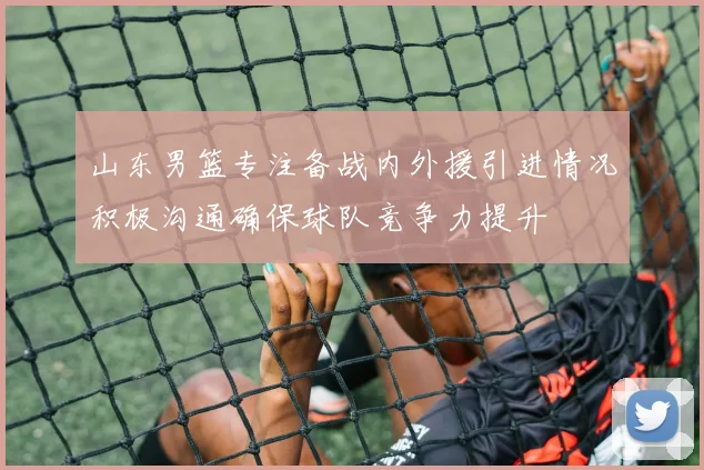 山东男篮专注备战内外援引进情况积极沟通确保球队竞争力提升