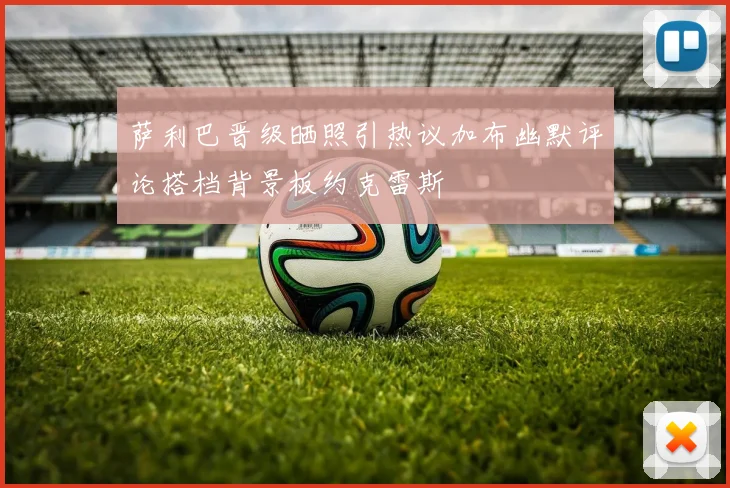 萨利巴晋级晒照引热议加布幽默评论搭档背景板约克雷斯