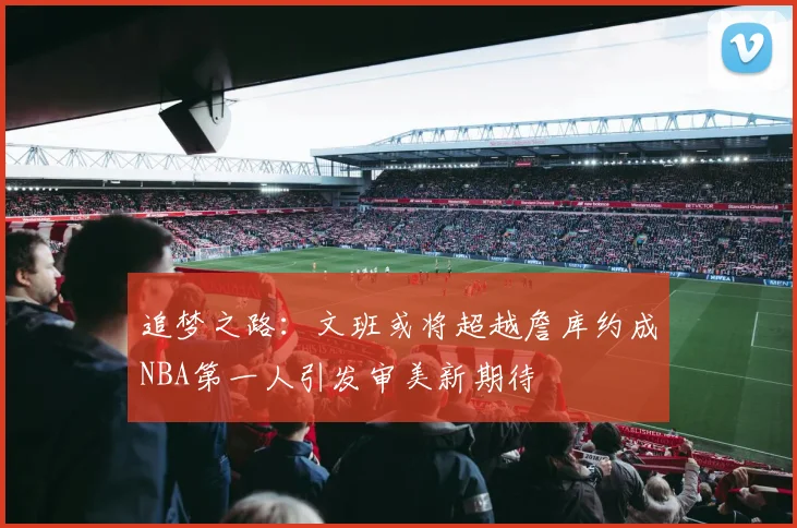 追梦之路：文班或将超越詹库约成NBA第一人引发审美新期待