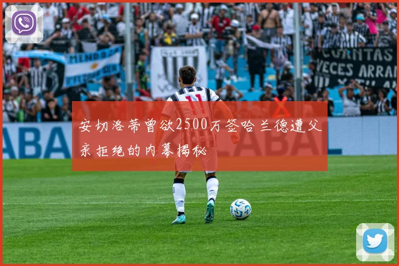 安切洛蒂曾欲2500万签哈兰德遭父亲拒绝的内幕揭秘