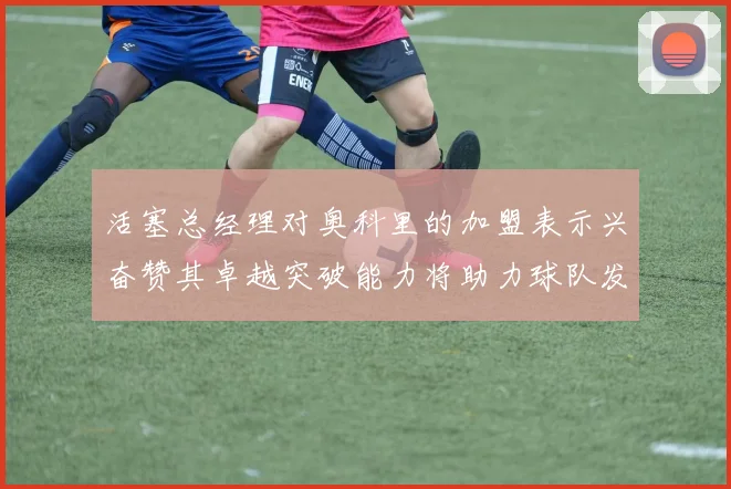 活塞总经理对奥科里的加盟表示兴奋赞其卓越突破能力将助力球队发展