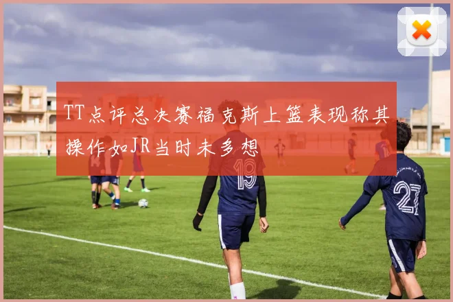 TT点评总决赛福克斯上篮表现称其操作如JR当时未多想