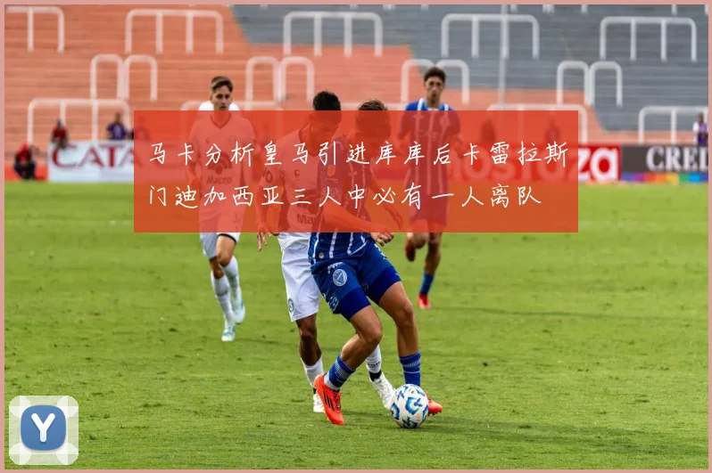 马卡分析皇马引进库库后卡雷拉斯门迪加西亚三人中必有一人离队