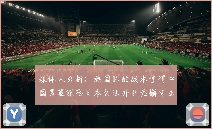 媒体人分析：韩国队的战术值得中国男篮深思日本打法并非无懈可击